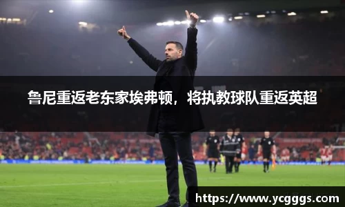 鲁尼重返老东家埃弗顿，将执教球队重返英超