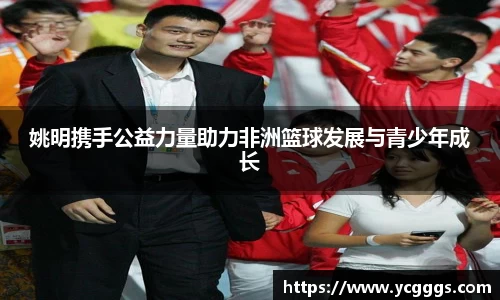 姚明携手公益力量助力非洲篮球发展与青少年成长