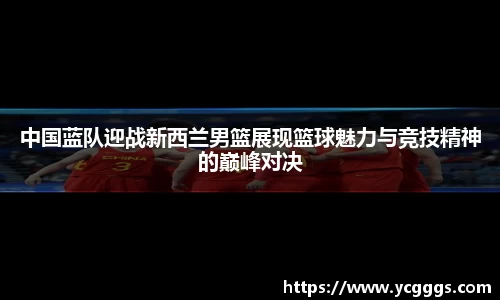 中国蓝队迎战新西兰男篮展现篮球魅力与竞技精神的巅峰对决